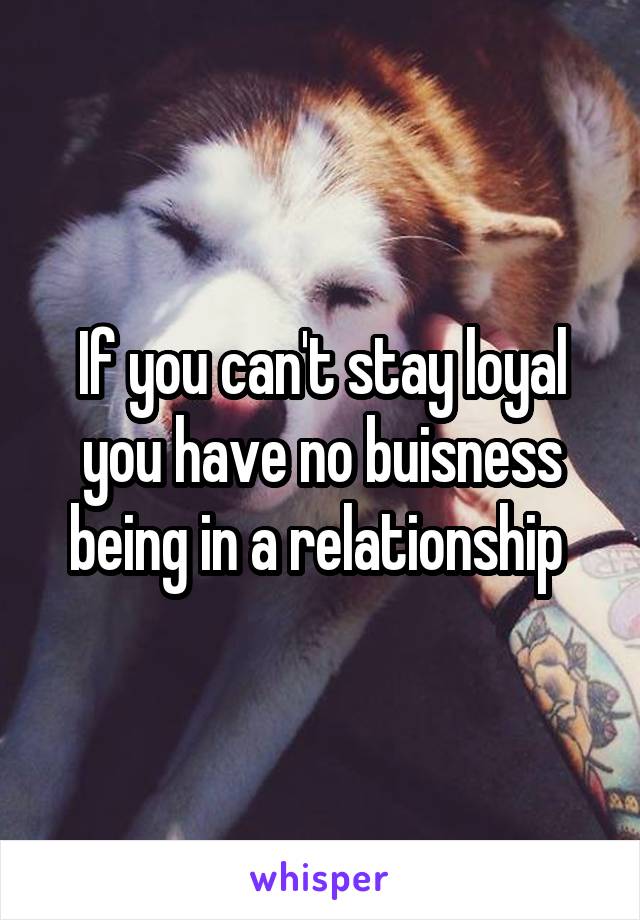 If you can't stay loyal you have no buisness being in a relationship 