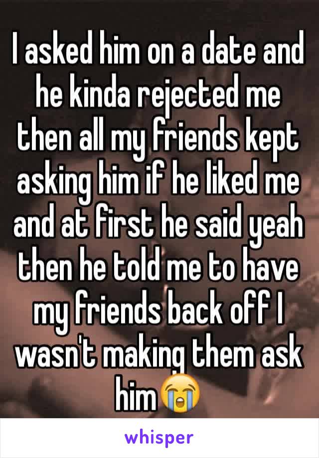 I asked him on a date and he kinda rejected me then all my friends kept asking him if he liked me and at first he said yeah then he told me to have my friends back off I wasn't making them ask him😭
