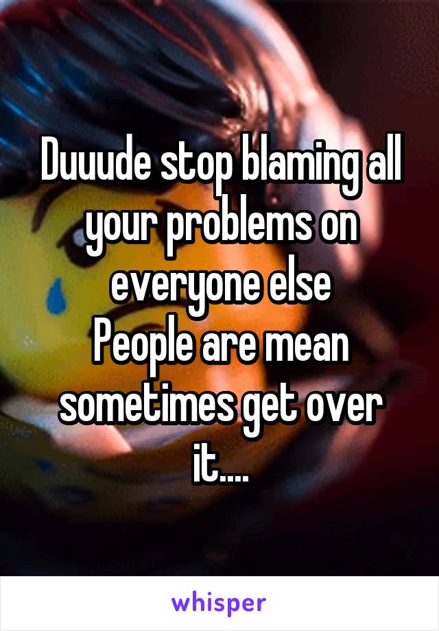 Duuude stop blaming all your problems on everyone else
People are mean sometimes get over it....