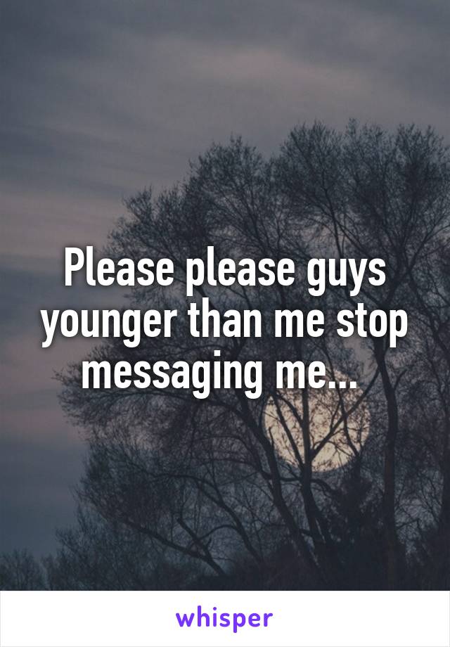 Please please guys younger than me stop messaging me... 