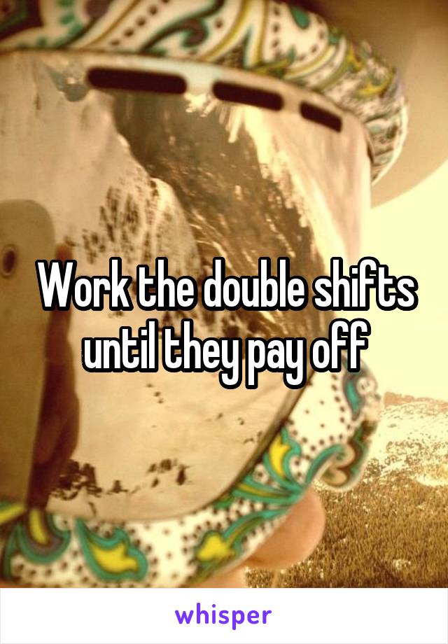 Work the double shifts until they pay off
