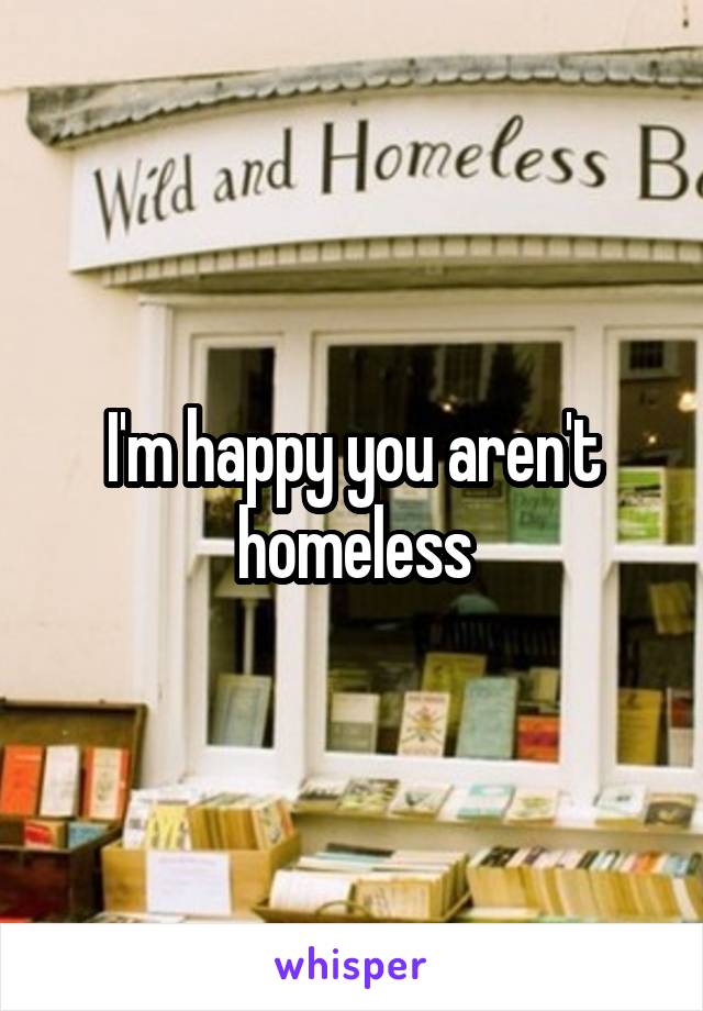 I'm happy you aren't homeless