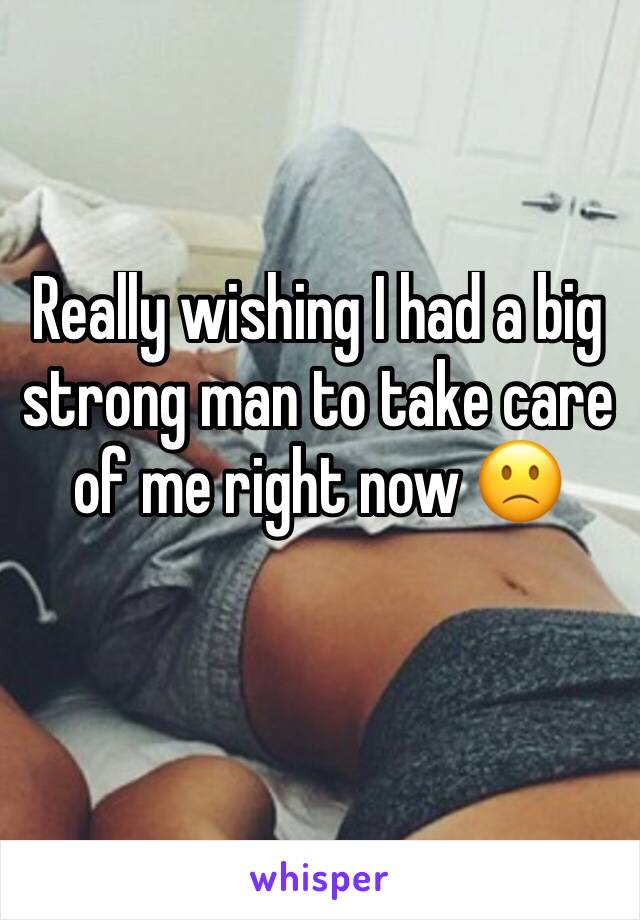 Really wishing I had a big strong man to take care of me right now 🙁