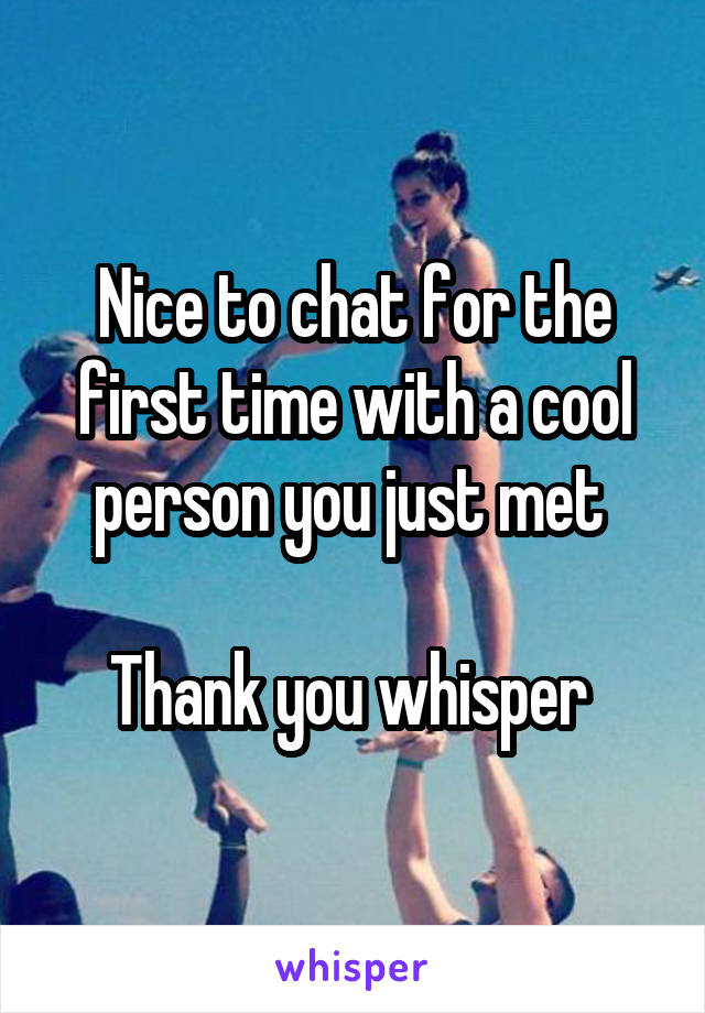 Nice to chat for the first time with a cool person you just met 

Thank you whisper 