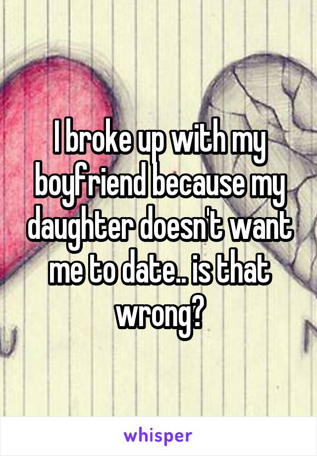 I broke up with my boyfriend because my daughter doesn't want me to date.. is that wrong?