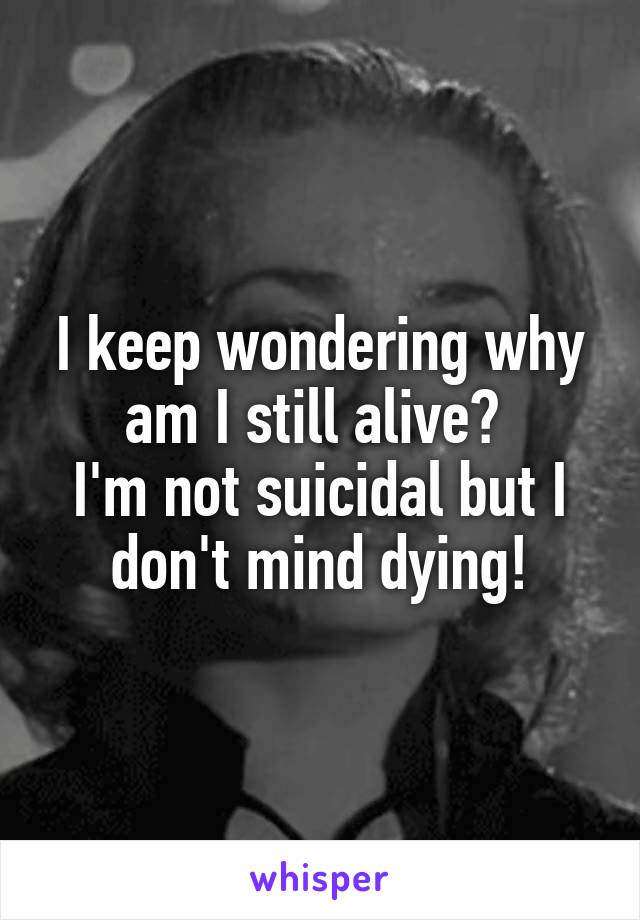 I keep wondering why am I still alive? 
I'm not suicidal but I don't mind dying!