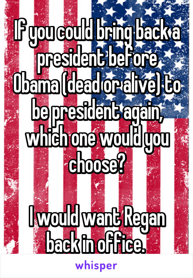 If you could bring back a president before Obama (dead or alive) to be president again, which one would you choose?

I would want Regan back in office. 