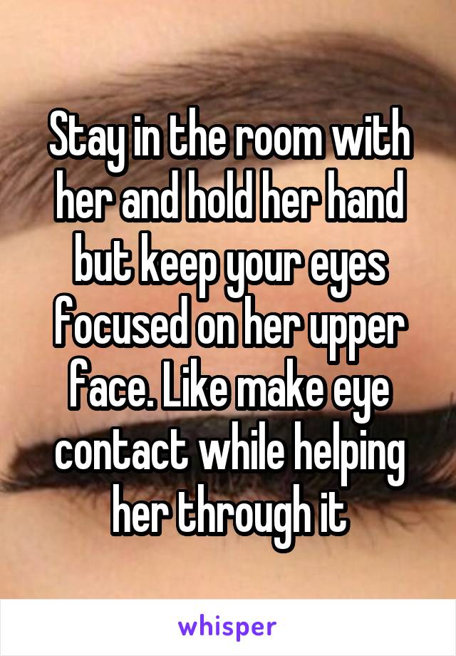Stay in the room with her and hold her hand but keep your eyes focused on her upper face. Like make eye contact while helping her through it