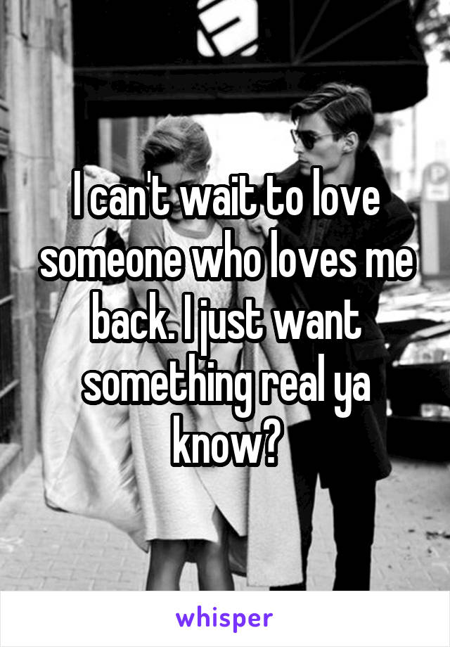 I can't wait to love someone who loves me back. I just want something real ya know?