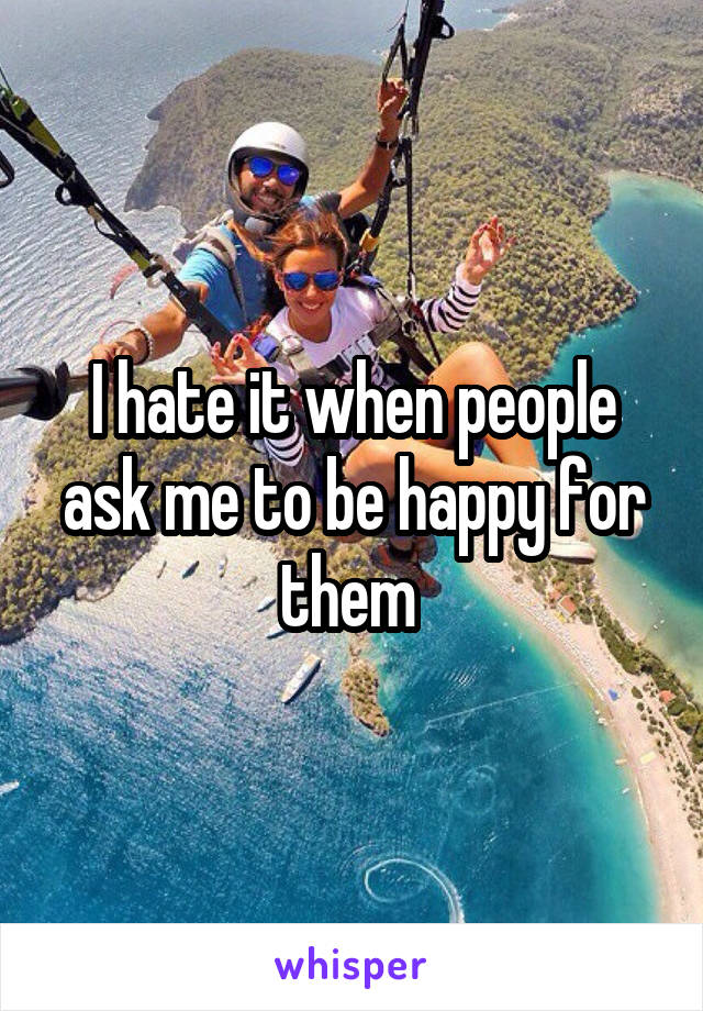 I hate it when people ask me to be happy for them 
