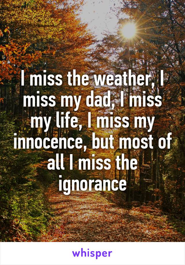 I miss the weather, I miss my dad, I miss my life, I miss my innocence, but most of all I miss the ignorance