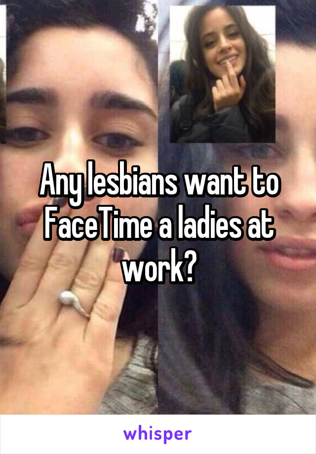 Any lesbians want to FaceTime a ladies at work?