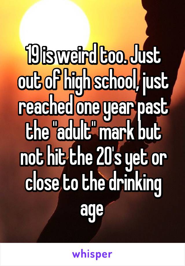19 is weird too. Just out of high school, just reached one year past the "adult" mark but not hit the 20's yet or close to the drinking age 