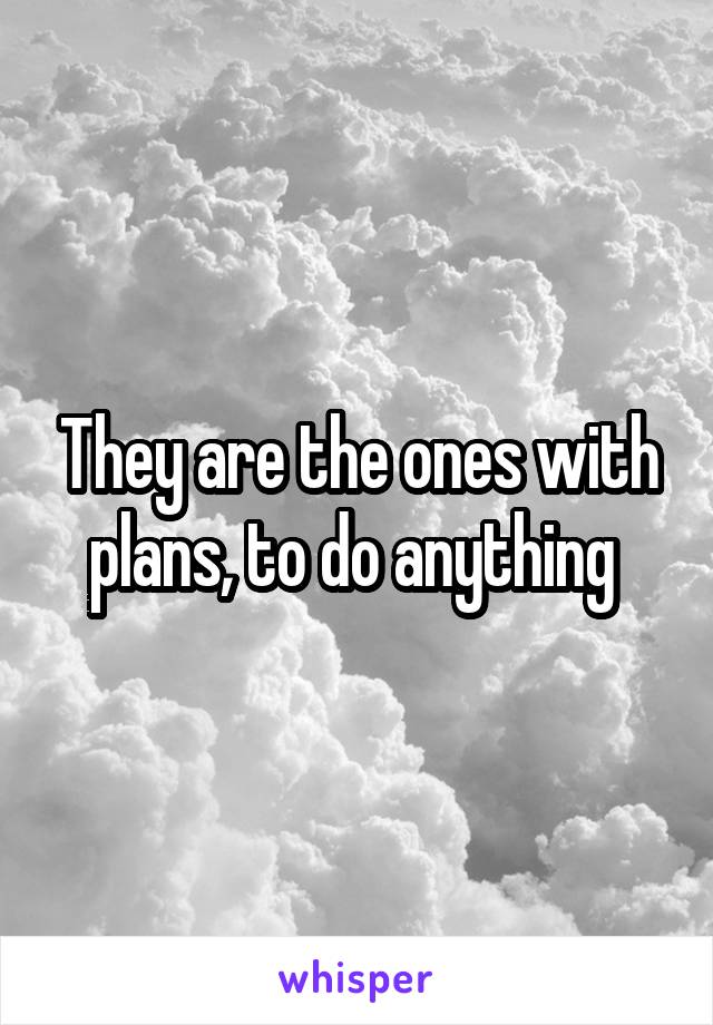 They are the ones with plans, to do anything 
