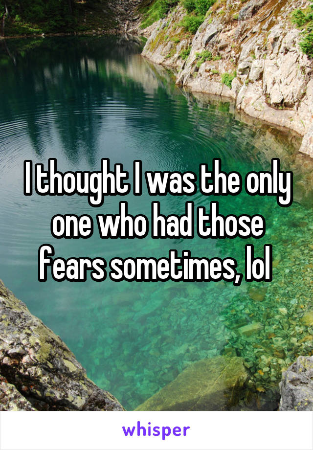 I thought I was the only one who had those fears sometimes, lol 