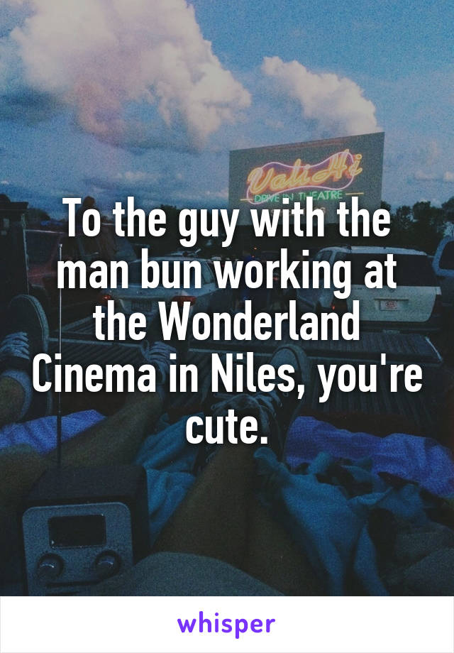 To the guy with the man bun working at the Wonderland Cinema in Niles, you're cute.