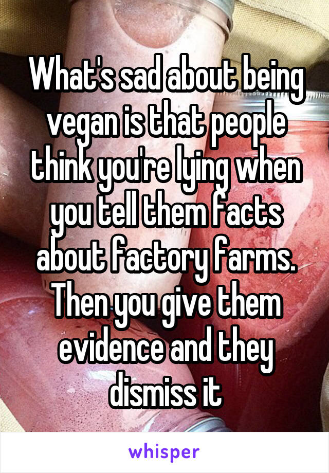 What's sad about being vegan is that people think you're lying when you tell them facts about factory farms. Then you give them evidence and they dismiss it
