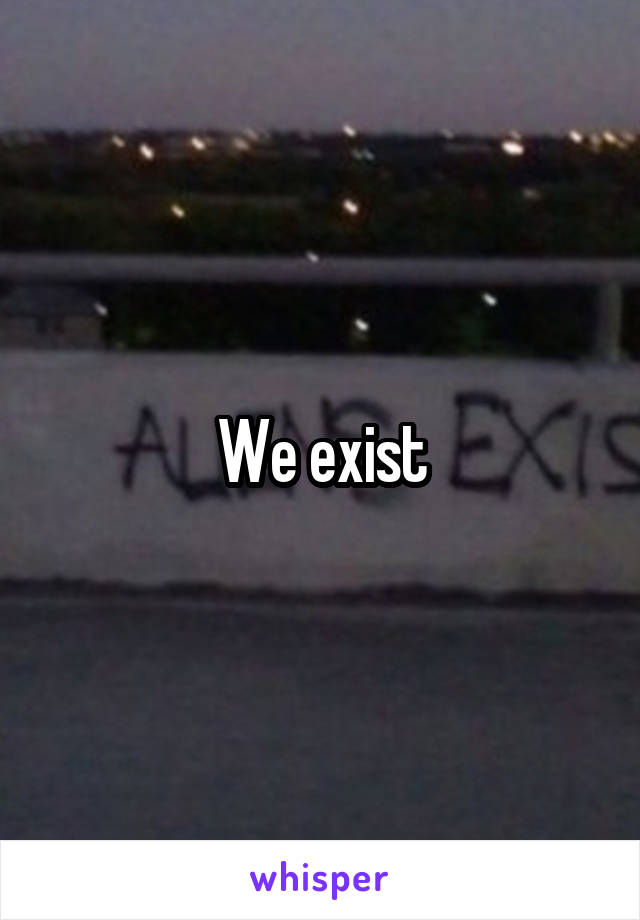 We exist