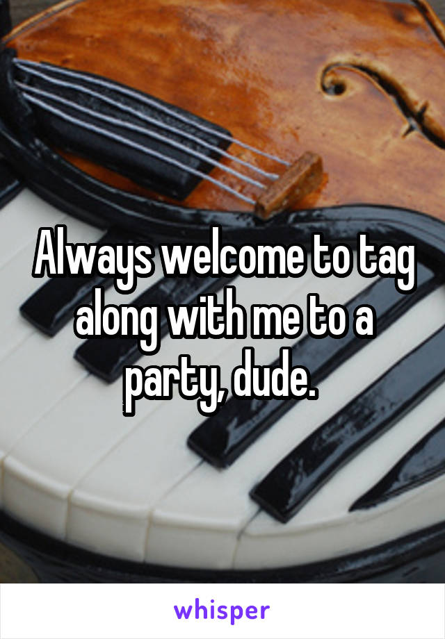 Always welcome to tag along with me to a party, dude. 