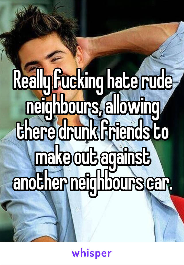 Really fucking hate rude neighbours, allowing there drunk friends to make out against another neighbours car.