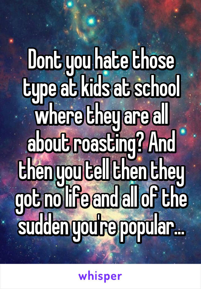 Dont you hate those type at kids at school where they are all about roasting? And then you tell then they got no life and all of the sudden you're popular...