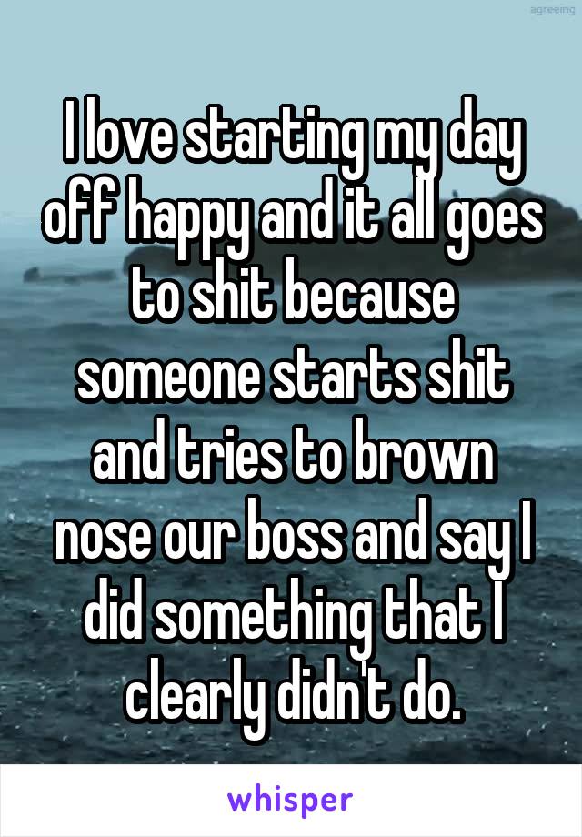 I love starting my day off happy and it all goes to shit because someone starts shit and tries to brown nose our boss and say I did something that I clearly didn't do.