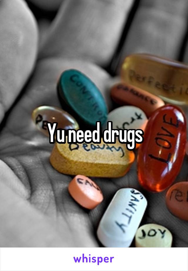 Yu need drugs