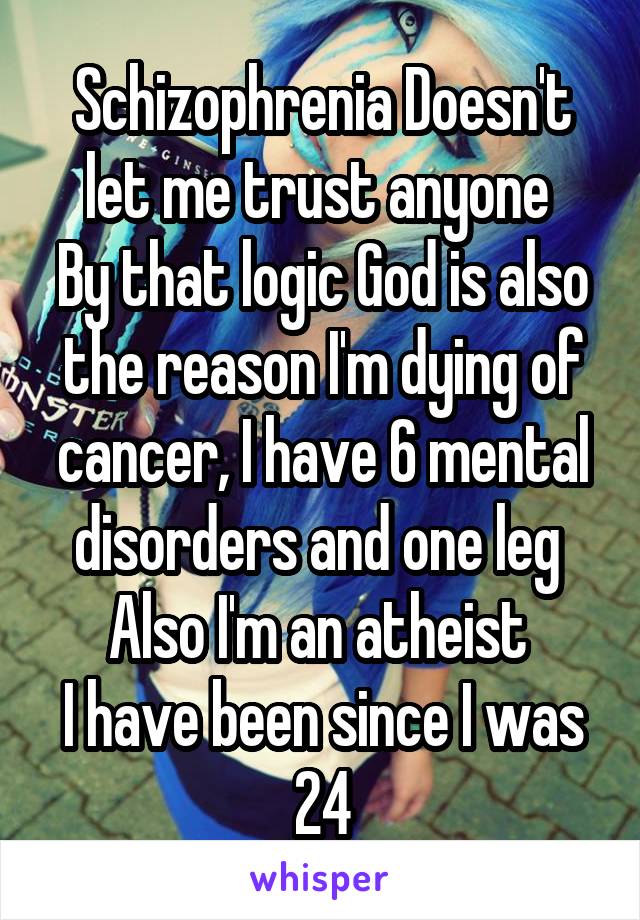 Schizophrenia Doesn't let me trust anyone 
By that logic God is also the reason I'm dying of cancer, I have 6 mental disorders and one leg 
Also I'm an atheist 
I have been since I was 24