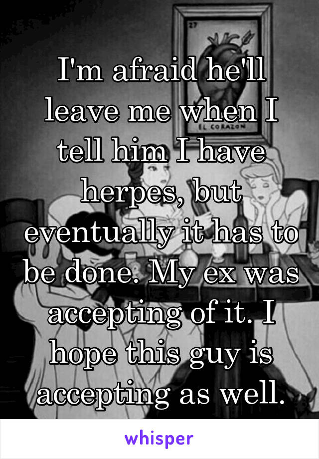 I'm afraid he'll leave me when I tell him I have herpes, but eventually it has to be done. My ex was accepting of it. I hope this guy is accepting as well.