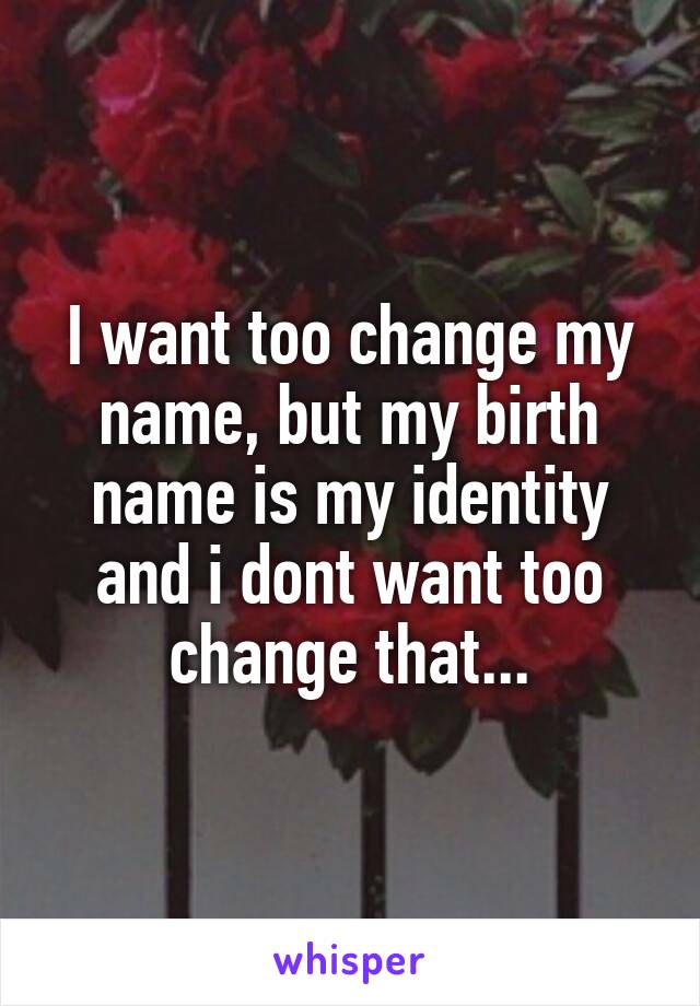 I want too change my name, but my birth name is my identity and i dont want too change that...