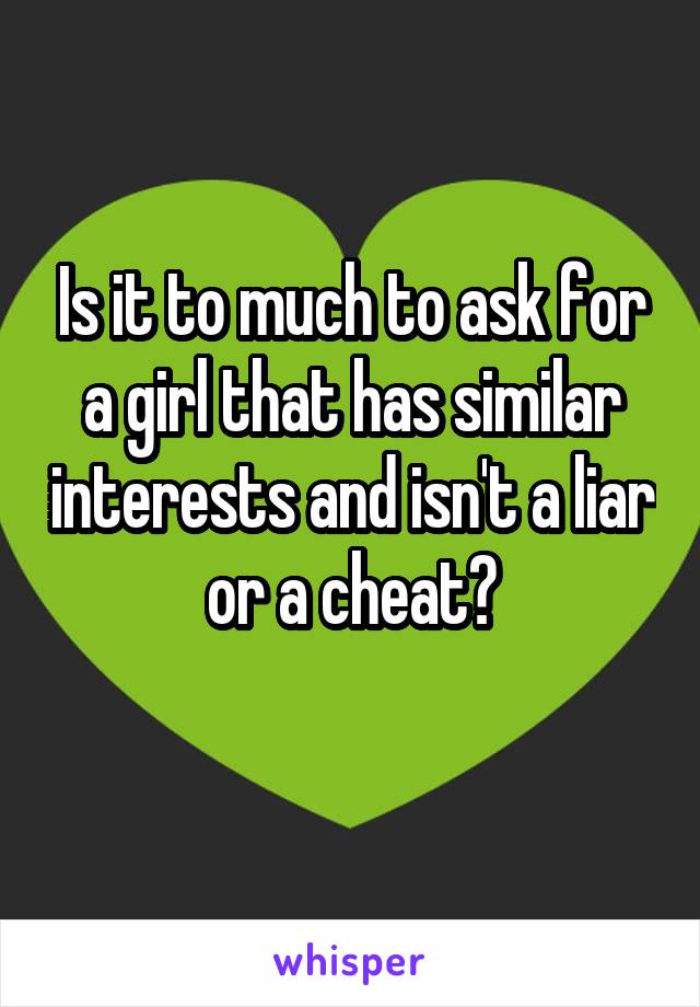 Is it to much to ask for a girl that has similar interests and isn't a liar or a cheat?
