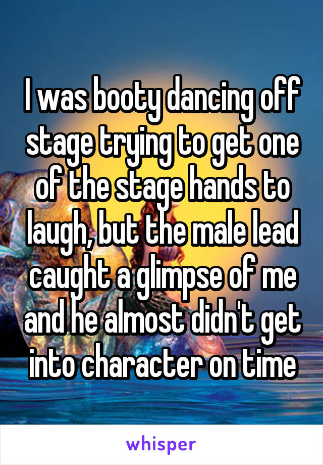 I was booty dancing off stage trying to get one of the stage hands to laugh, but the male lead caught a glimpse of me and he almost didn't get into character on time