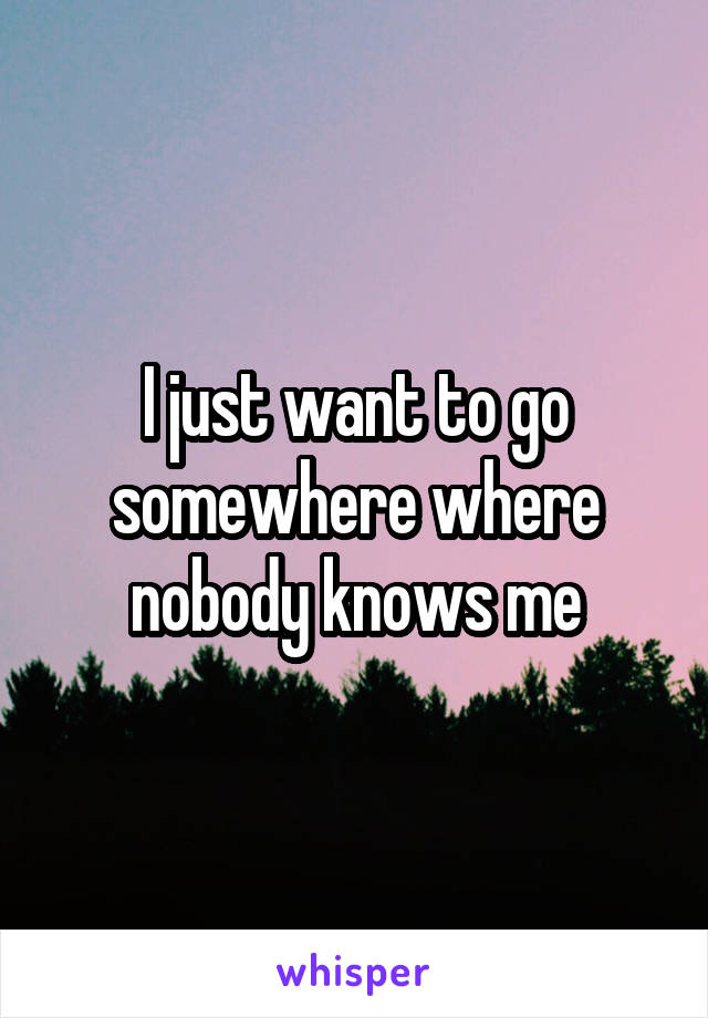 I just want to go somewhere where nobody knows me