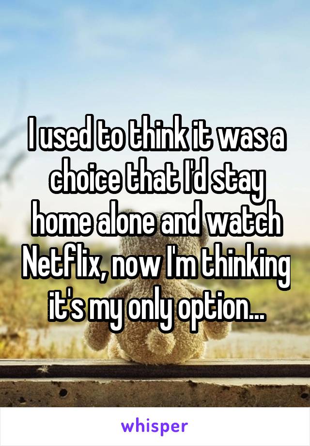 I used to think it was a choice that I'd stay home alone and watch Netflix, now I'm thinking it's my only option...
