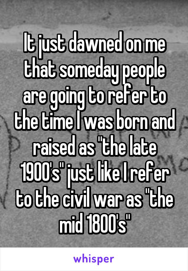 It just dawned on me that someday people are going to refer to the time I was born and raised as "the late 1900's" just like I refer to the civil war as "the mid 1800's"