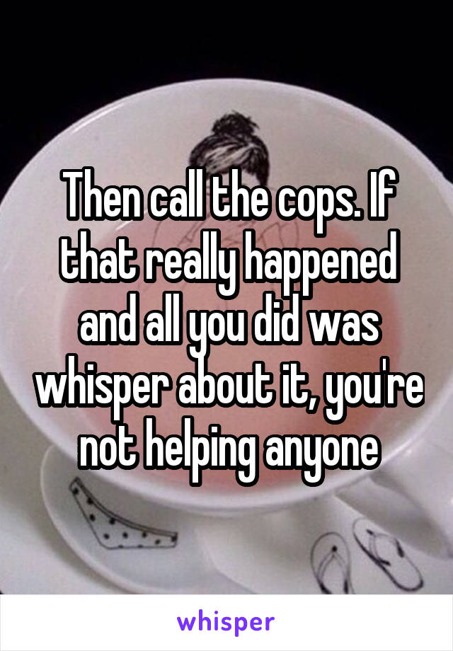 Then call the cops. If that really happened and all you did was whisper about it, you're not helping anyone