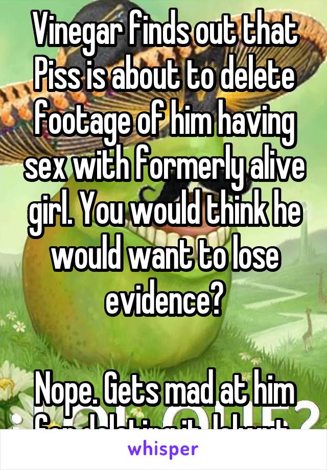 Vinegar finds out that Piss is about to delete footage of him having sex with formerly alive girl. You would think he would want to lose evidence?

Nope. Gets mad at him for deleting it. lolwut.