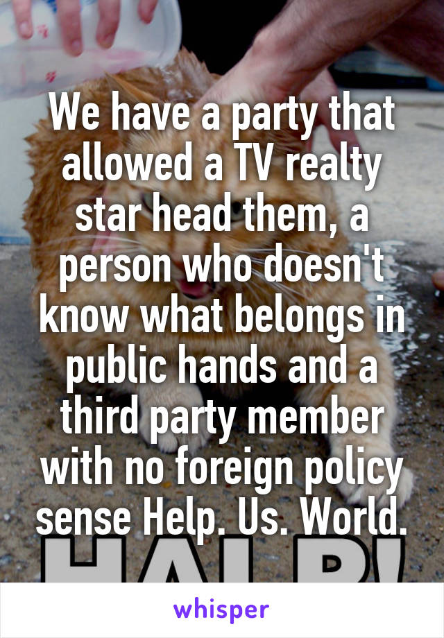 We have a party that allowed a TV realty star head them, a person who doesn't know what belongs in public hands and a third party member with no foreign policy sense Help. Us. World.