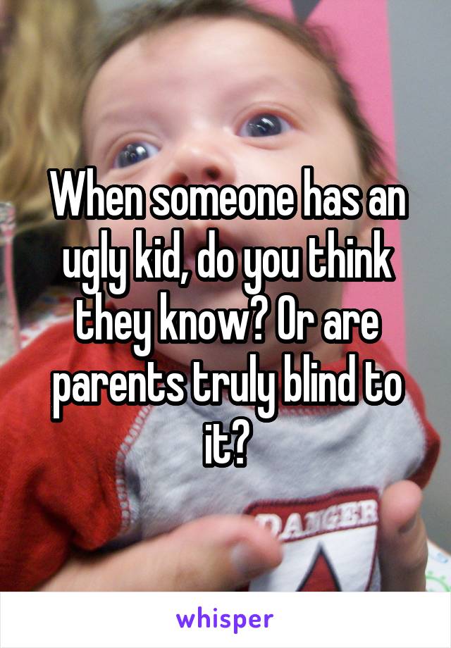 When someone has an ugly kid, do you think they know? Or are parents truly blind to it?