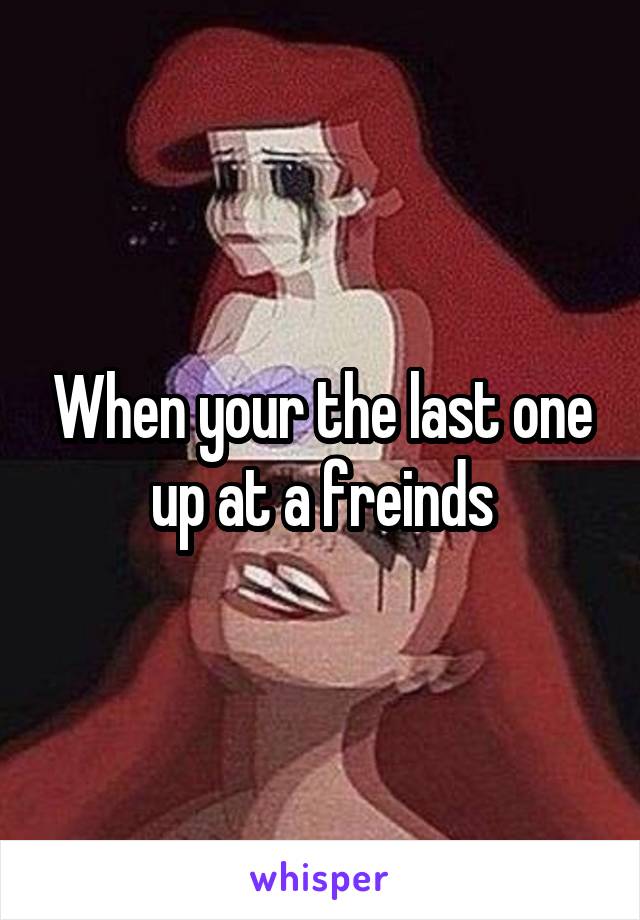 When your the last one up at a freinds