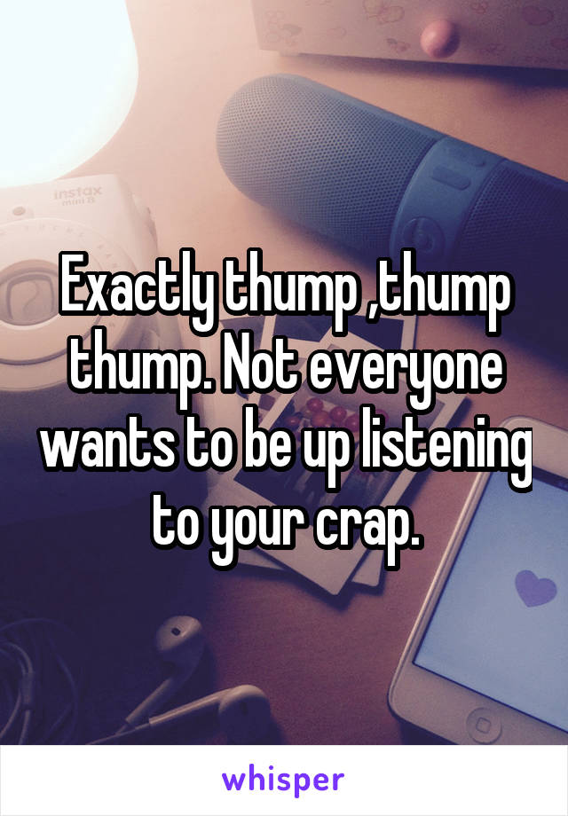 Exactly thump ,thump thump. Not everyone wants to be up listening to your crap.