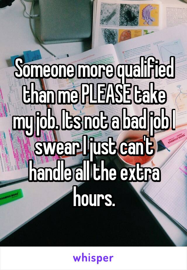 Someone more qualified than me PLEASE take my job. Its not a bad job I swear I just can't handle all the extra hours.