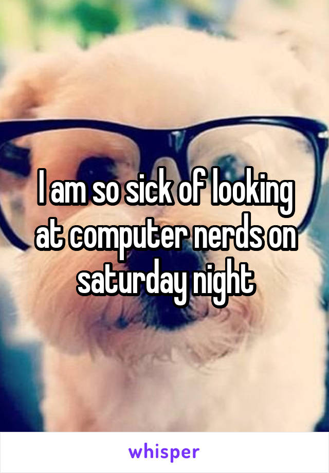 I am so sick of looking at computer nerds on saturday night