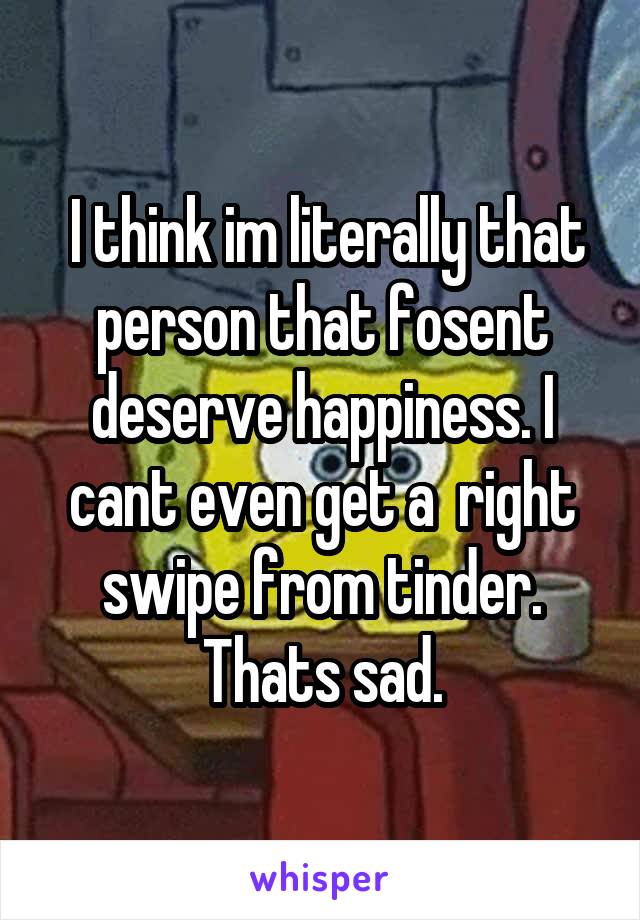  I think im literally that person that fosent deserve happiness. I cant even get a  right swipe from tinder. Thats sad.