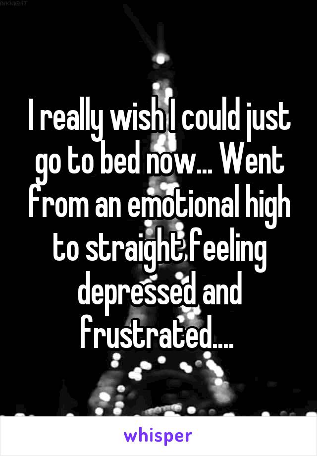 I really wish I could just go to bed now... Went from an emotional high to straight feeling depressed and frustrated.... 