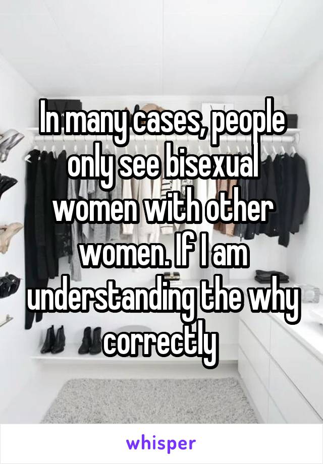 In many cases, people only see bisexual women with other women. If I am understanding the why correctly 