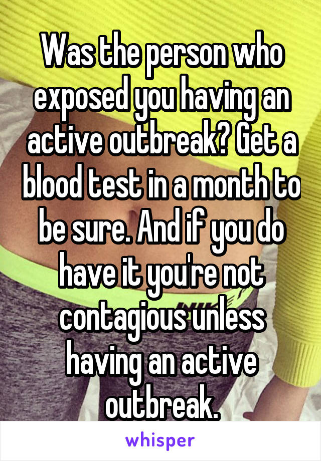 Was the person who exposed you having an active outbreak? Get a blood test in a month to be sure. And if you do have it you're not contagious unless having an active outbreak.