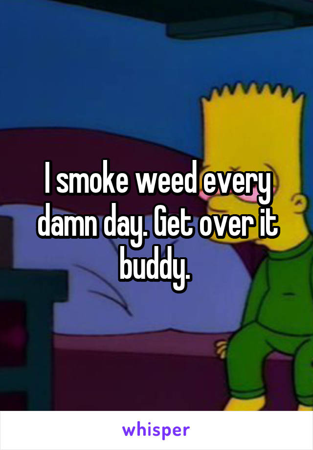 I smoke weed every damn day. Get over it buddy. 