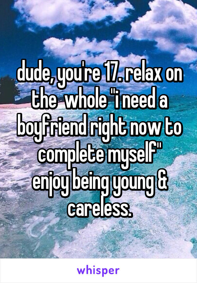 dude, you're 17. relax on the  whole "i need a boyfriend right now to complete myself"
enjoy being young & careless.