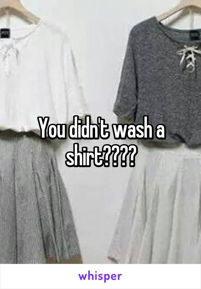 You didn't wash a shirt????